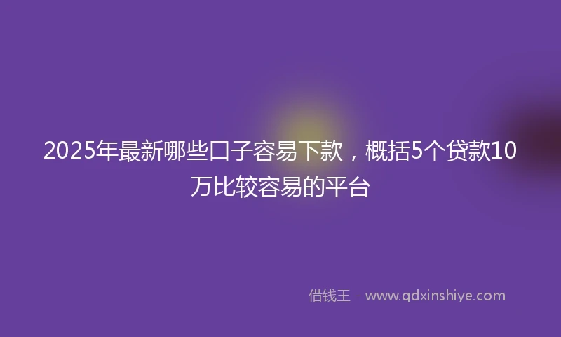 2025年最新哪些口子容易下款，概括5个贷款10万比较容易的平台