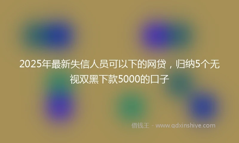 2025年最新失信人员可以下的网贷，归纳5个无视双黑下款5000的口子