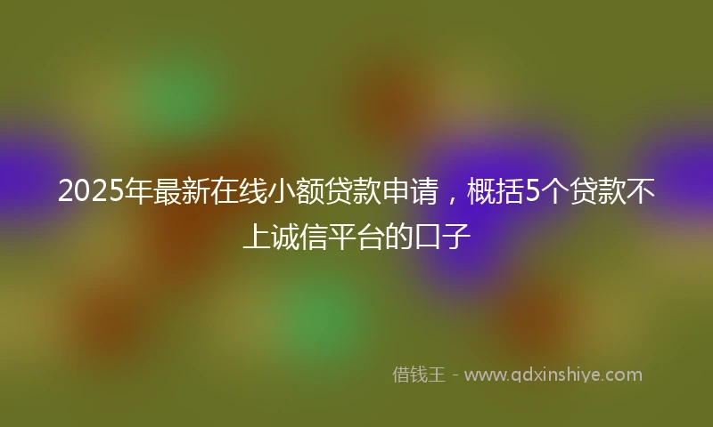 2025年最新在线小额贷款申请，概括5个贷款不上诚信平台的口子