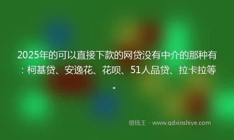 2025年的可以直接下款的网贷没有中介的那种有：柯基贷、安逸花、花呗、51人品贷、拉卡拉等。