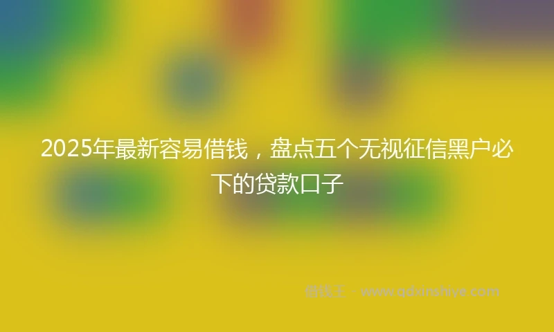2025年最新容易借钱，盘点五个无视征信黑户必下的贷款口子