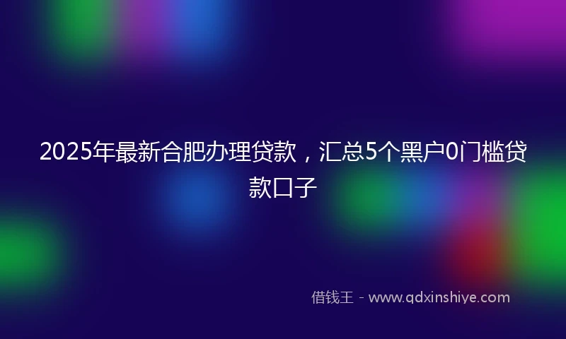2025年最新合肥办理贷款，汇总5个黑户0门槛贷款口子