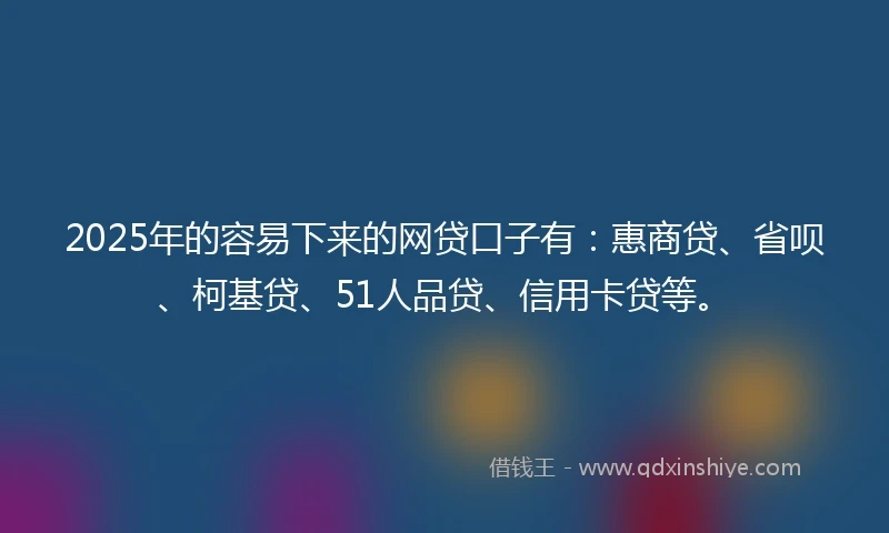 2025年的容易下来的网贷口子有：惠商贷、省呗、柯基贷、51人品贷、信用卡贷等。