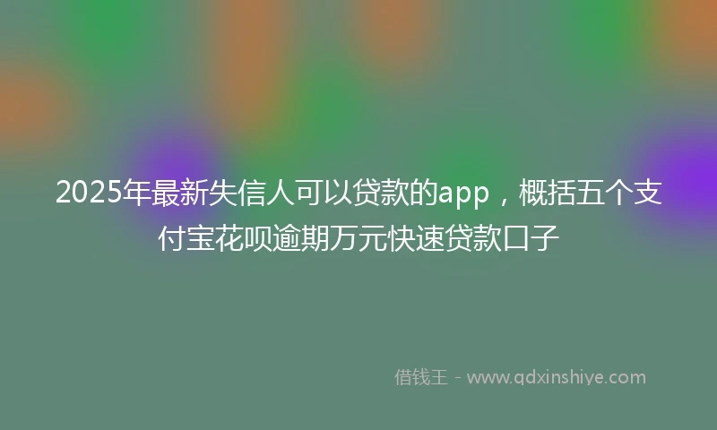 2025年最新失信人可以贷款的app，概括五个支付宝花呗逾期万元快速贷款口子