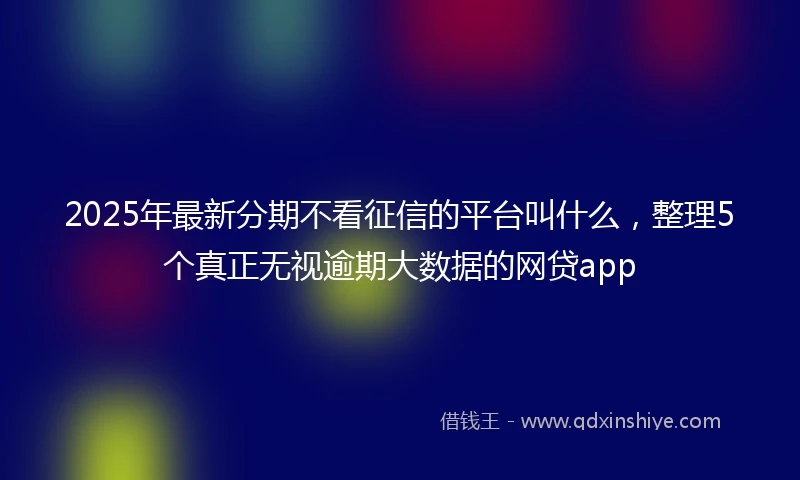 2025年最新分期不看征信的平台叫什么，整理5个真正无视逾期大数据的网贷app