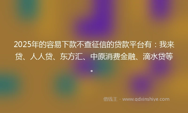 2025年的容易下款不查征信的贷款平台有：我来贷、人人贷、东方汇、中原消费金融、滴水贷等。