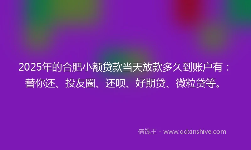 2025年的合肥小额贷款当天放款多久到账户有：替你还、投友圈、还呗、好期贷、微粒贷等。