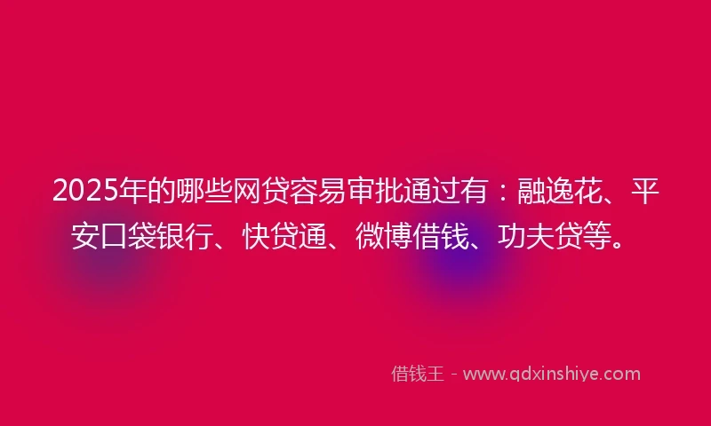 2025年的哪些网贷容易审批通过有：融逸花、平安口袋银行、快贷通、微博借钱、功夫贷等。