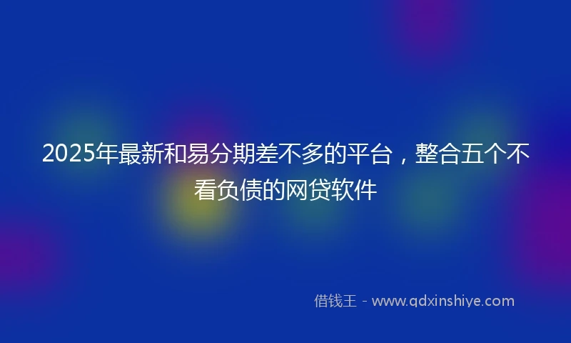 2025年最新和易分期差不多的平台，整合五个不看负债的网贷软件