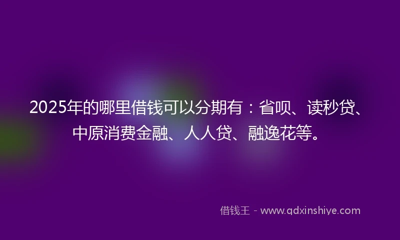 2025年的哪里借钱可以分期有：省呗、读秒贷、中原消费金融、人人贷、融逸花等。
