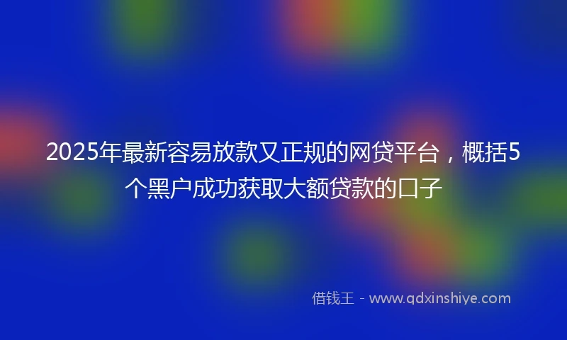 2025年最新容易放款又正规的网贷平台，概括5个黑户成功获取大额贷款的口子