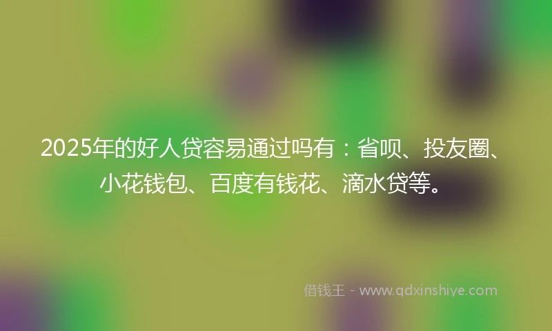 2025年的好人贷容易通过吗有：省呗、投友圈、小花钱包、百度有钱花、滴水贷等。