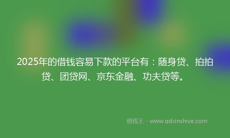 2025年的借钱容易下款的平台有：随身贷、拍拍贷、团贷网、京东金融、功夫贷等。