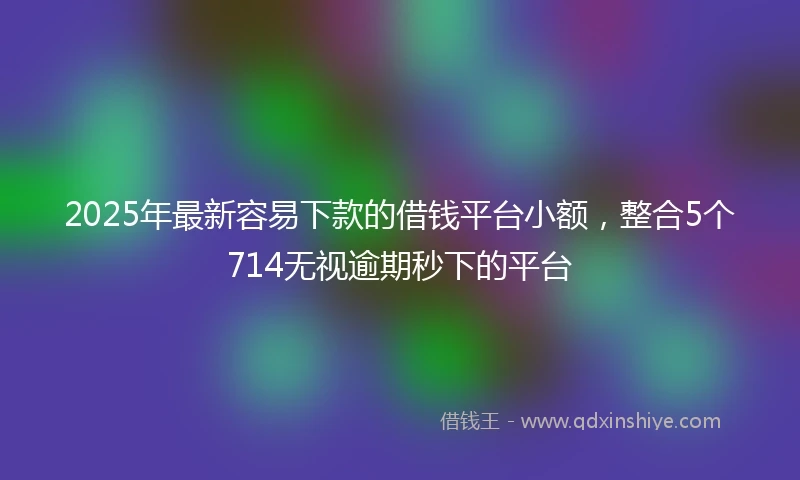 2025年最新容易下款的借钱平台小额，整合5个714无视逾期秒下的平台