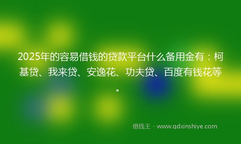 2025年的容易借钱的贷款平台什么备用金有：柯基贷、我来贷、安逸花、功夫贷、百度有钱花等。