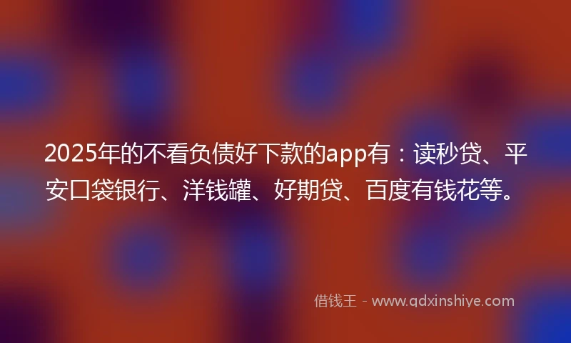 2025年的不看负债好下款的app有：读秒贷、平安口袋银行、洋钱罐、好期贷、百度有钱花等。