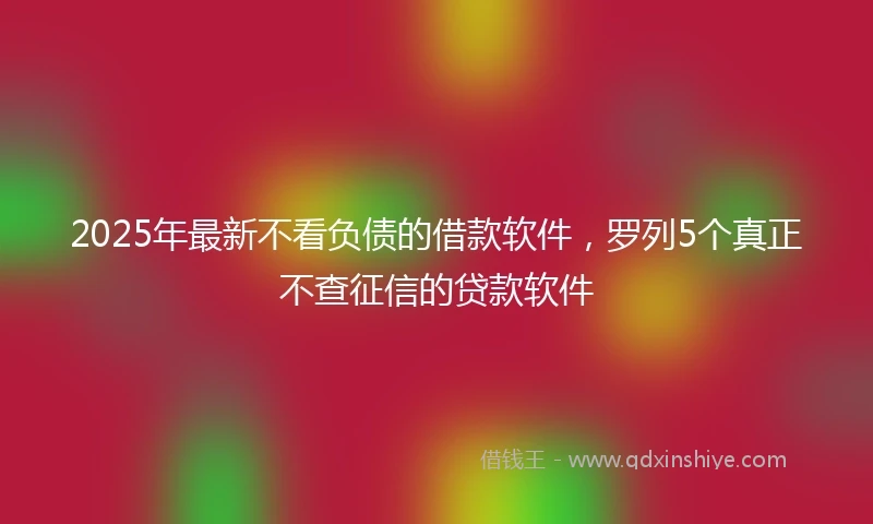 2025年最新不看负债的借款软件，罗列5个真正不查征信的贷款软件