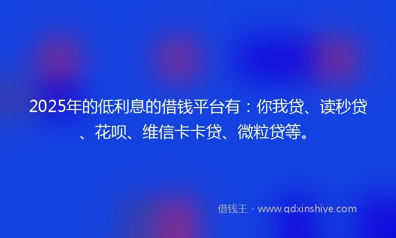 2025年的低利息的借钱平台有：你我贷、读秒贷、花呗、维信卡卡贷、微粒贷等。