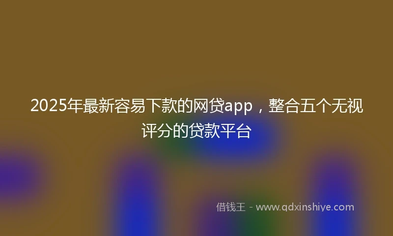 2025年最新容易下款的网贷app，整合五个无视评分的贷款平台