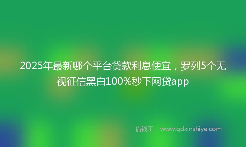 2025年最新哪个平台贷款利息便宜，罗列5个无视征信黑白100%秒下网贷app