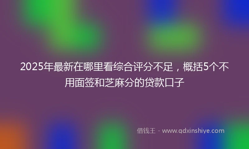 2025年最新在哪里看综合评分不足，概括5个不用面签和芝麻分的贷款口子