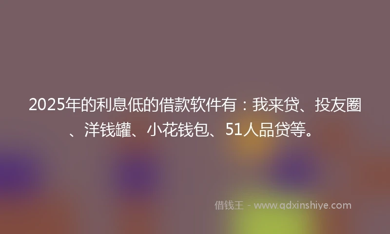 2025年的利息低的借款软件有：我来贷、投友圈、洋钱罐、小花钱包、51人品贷等。