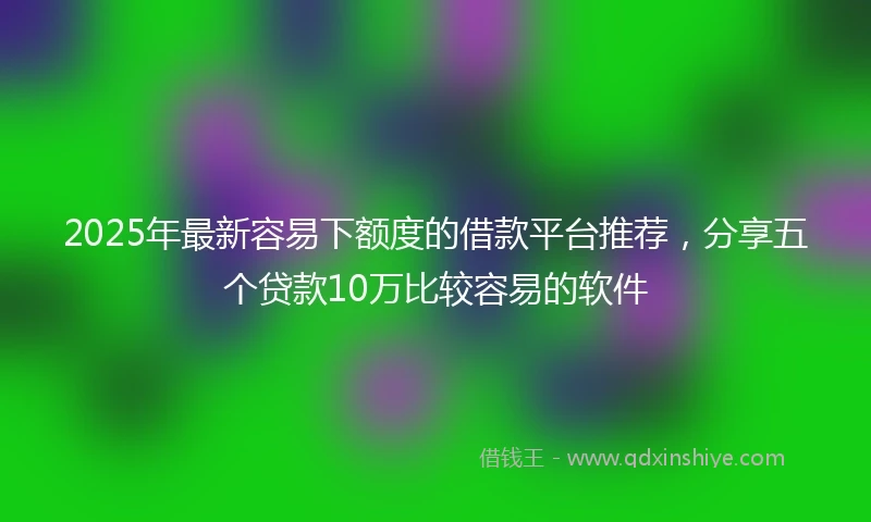 2025年最新容易下额度的借款平台推荐，分享五个贷款10万比较容易的软件
