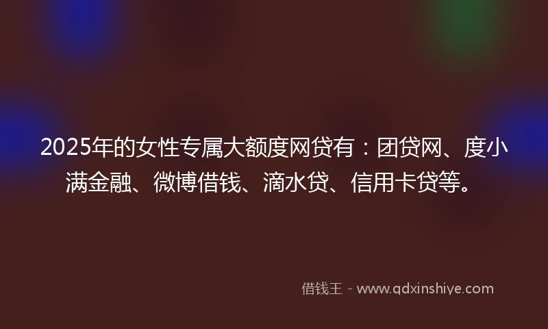 2025年的女性专属大额度网贷有：团贷网、度小满金融、微博借钱、滴水贷、信用卡贷等。