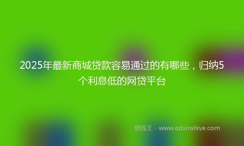 2025年最新商城贷款容易通过的有哪些，归纳5个利息低的网贷平台