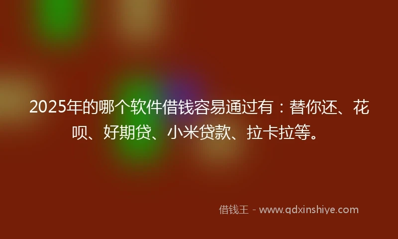 2025年的哪个软件借钱容易通过有：替你还、花呗、好期贷、小米贷款、拉卡拉等。