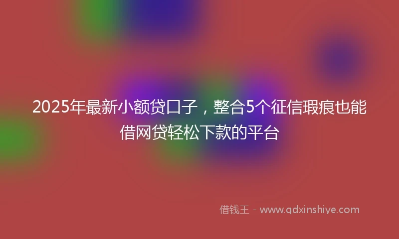 2025年最新小额贷口子，整合5个征信瑕疵也能借网贷轻松下款的平台