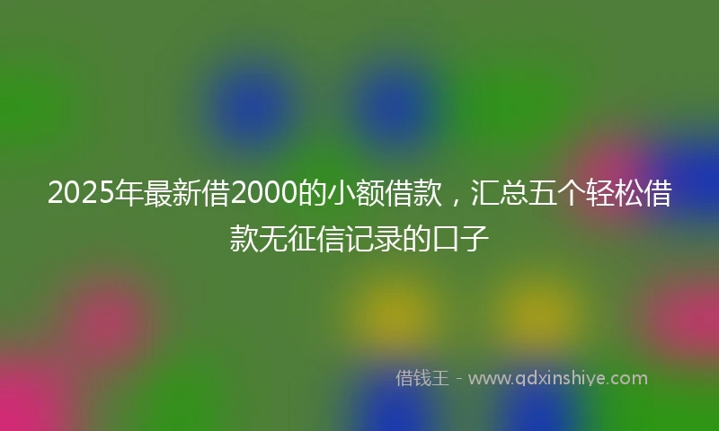 2025年最新借2000的小额借款，汇总五个轻松借款无征信记录的口子
