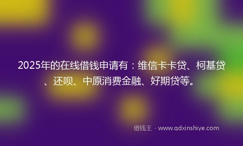 2025年的在线借钱申请有：维信卡卡贷、柯基贷、还呗、中原消费金融、好期贷等。
