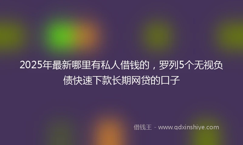 2025年最新哪里有私人借钱的，罗列5个无视负债快速下款长期网贷的口子