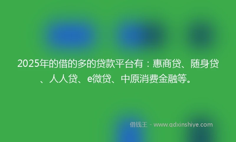 2025年的借的多的贷款平台有：惠商贷、随身贷、人人贷、e微贷、中原消费金融等。