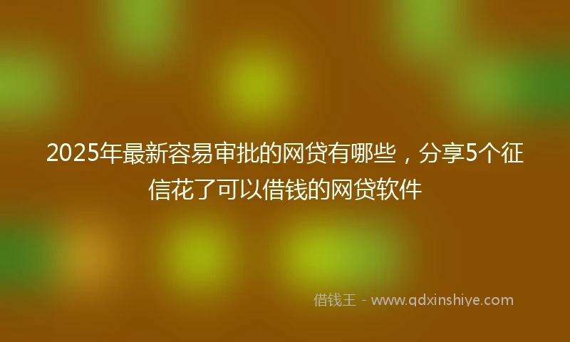2025年最新容易审批的网贷有哪些，分享5个征信花了可以借钱的网贷软件