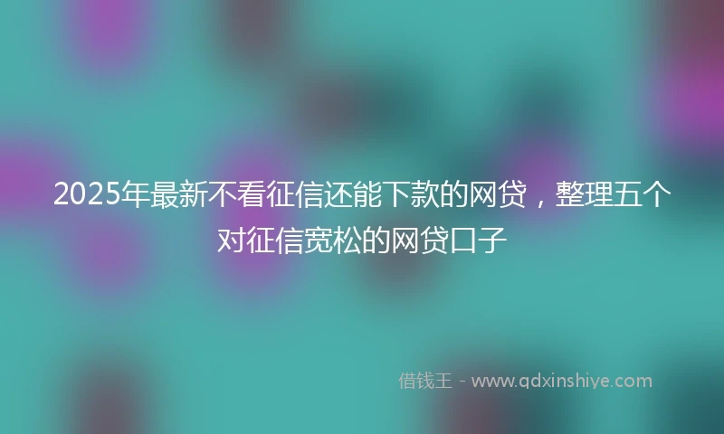 2025年最新不看征信还能下款的网贷，整理五个对征信宽松的网贷口子