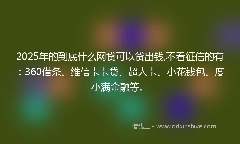 2025年的到底什么网贷可以贷出钱,不看征信的有：360借条、维信卡卡贷、超人卡、小花钱包、度小满金融等。