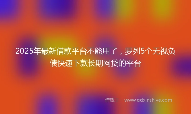 2025年最新借款平台不能用了，罗列5个无视负债快速下款长期网贷的平台