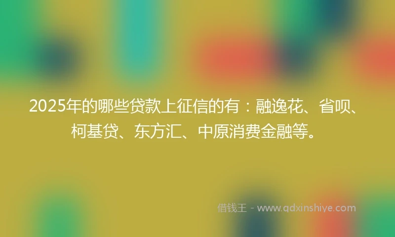 2025年的哪些贷款上征信的有：融逸花、省呗、柯基贷、东方汇、中原消费金融等。