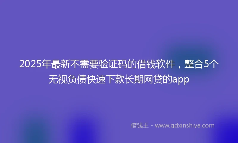 2025年最新不需要验证码的借钱软件，整合5个无视负债快速下款长期网贷的app