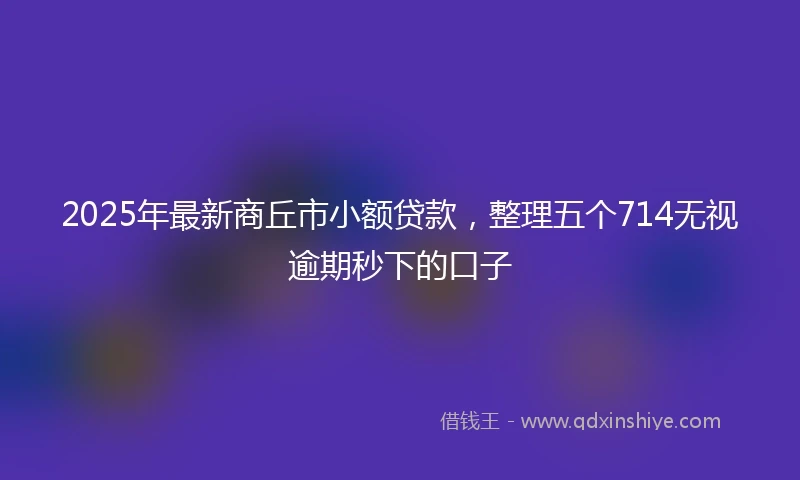 2025年最新商丘市小额贷款，整理五个714无视逾期秒下的口子