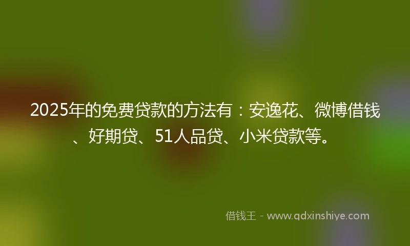 2025年的免费贷款的方法有：安逸花、微博借钱、好期贷、51人品贷、小米贷款等。