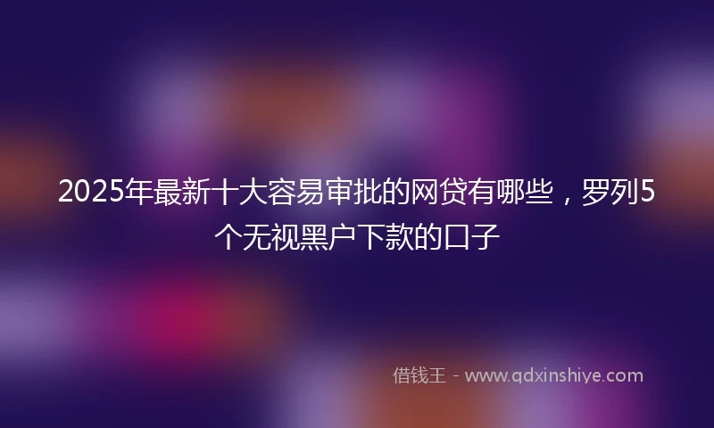 2025年最新十大容易审批的网贷有哪些，罗列5个无视黑户下款的口子