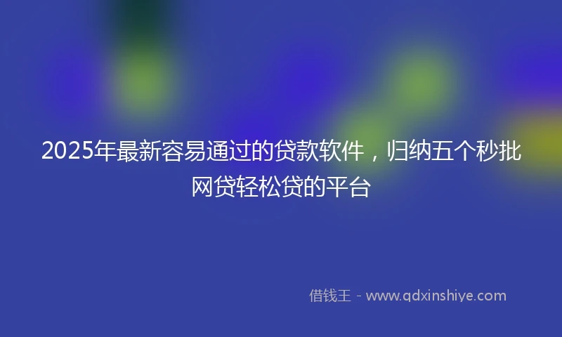 2025年最新容易通过的贷款软件，归纳五个秒批网贷轻松贷的平台