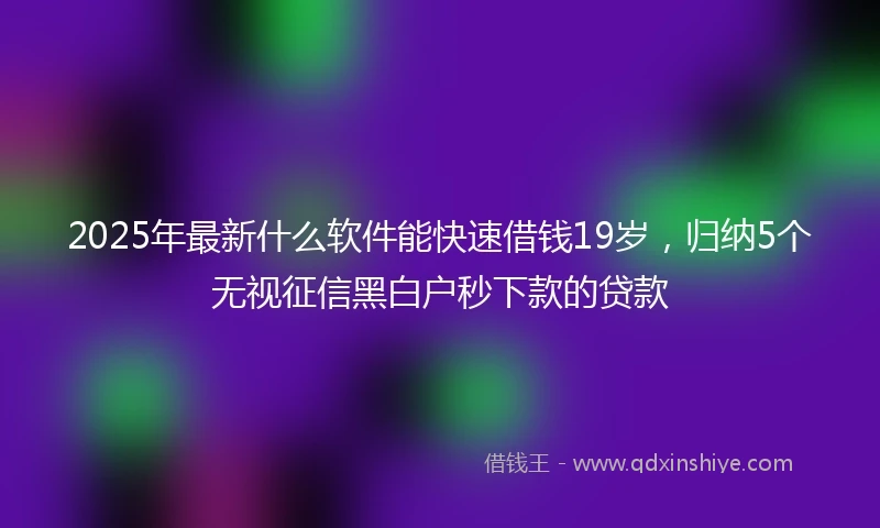 2025年最新什么软件能快速借钱19岁，归纳5个无视征信黑白户秒下款的贷款
