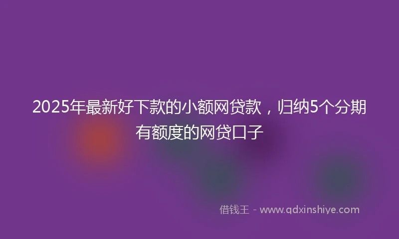 2025年最新好下款的小额网贷款,归纳5个分期有额度的网贷口子