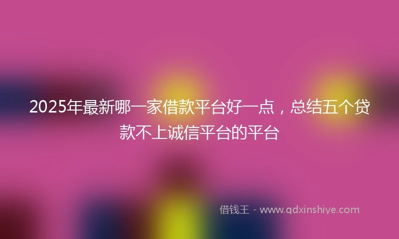 2025年最新哪一家借款平台好一点，总结五个贷款不上诚信平台的平台