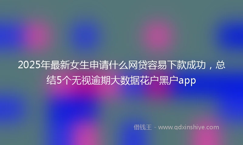 2025年最新女生申请什么网贷容易下款成功，总结5个无视逾期大数据花户黑户app
