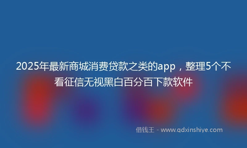 2025年最新商城消费贷款之类的app，整理5个不看征信无视黑白百分百下款软件